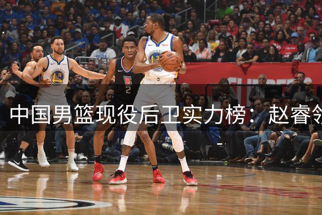 中国男篮现役后卫实力榜：赵睿领衔 林葳次席 郭艾伦跌出前五