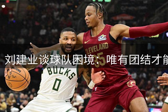 刘建业谈球队困境：唯有团结才能共渡难关