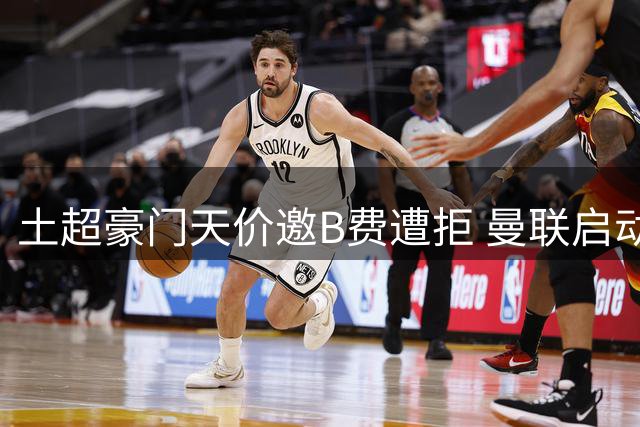 土超豪门天价邀B费遭拒 曼联启动续约谈判留核心