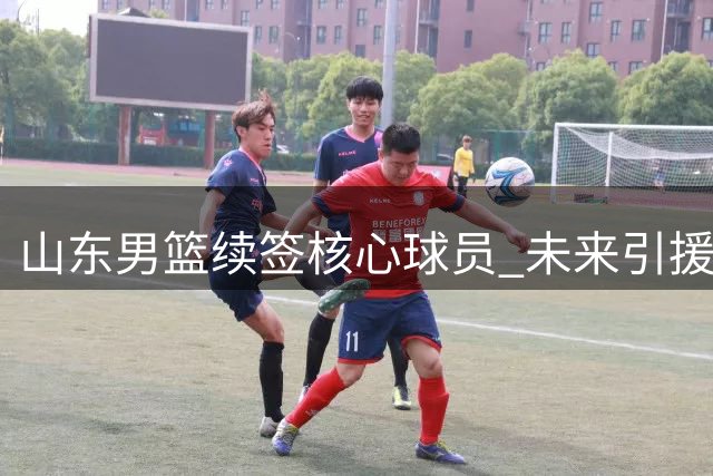 山东男篮续签核心球员 未来引援空间充裕