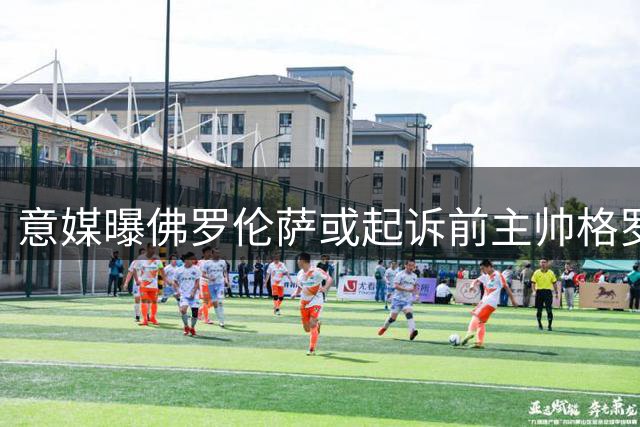 意媒曝佛罗伦萨或起诉前主帅格罗索 欲证明解聘合法性