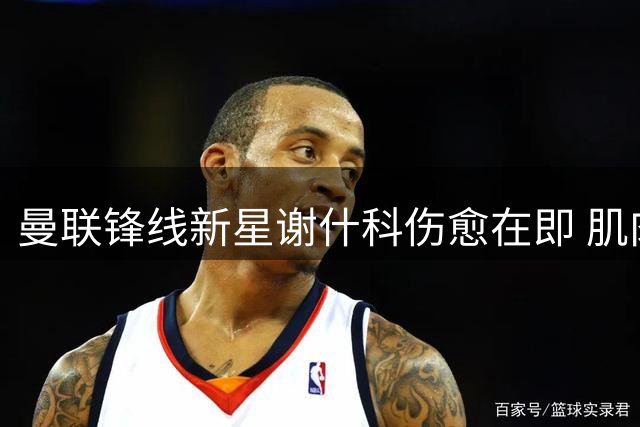 曼联锋线新星谢什科伤愈在即 肌肉暴涨背后暗藏玄机