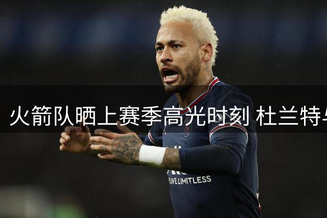 火箭队晒上赛季高光时刻 杜兰特与申京同框引热议