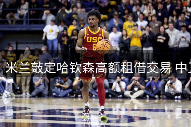 米兰敲定哈钦森高额租借交易 中卫引援暂未提上日程