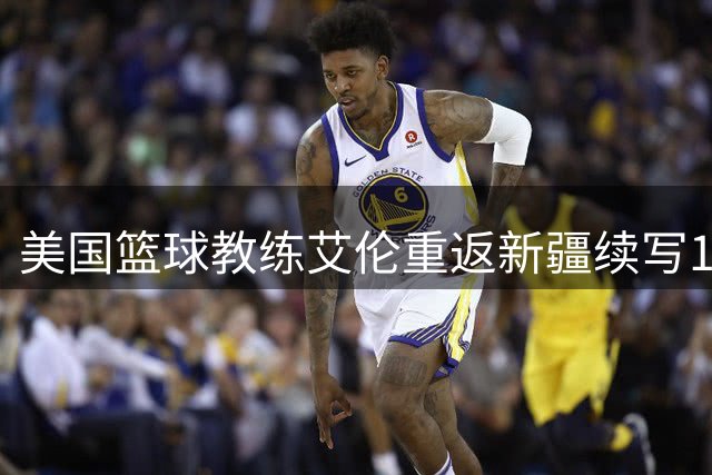 美国篮球教练艾伦重返新疆续写18载师徒情