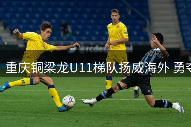 重庆铜梁龙U11梯队扬威海外 勇夺塞尔维亚国际青少年足球赛桂冠
