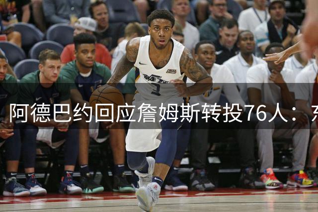 阿德巴约回应詹姆斯转投76人：东部对决将更精彩