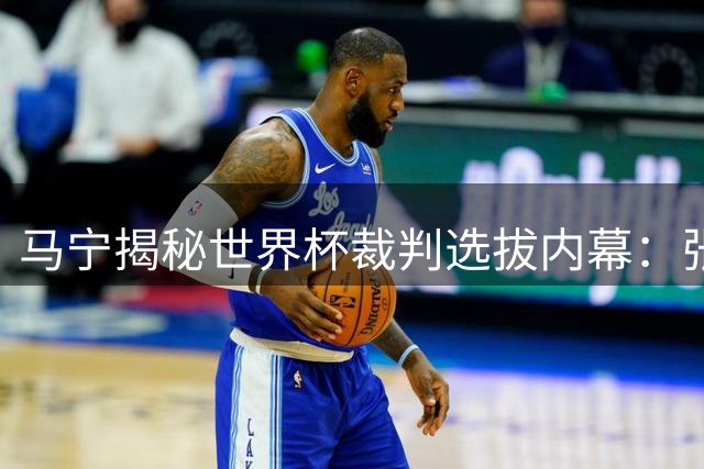 马宁揭秘世界杯裁判选拔内幕：张铖落选与体测无关