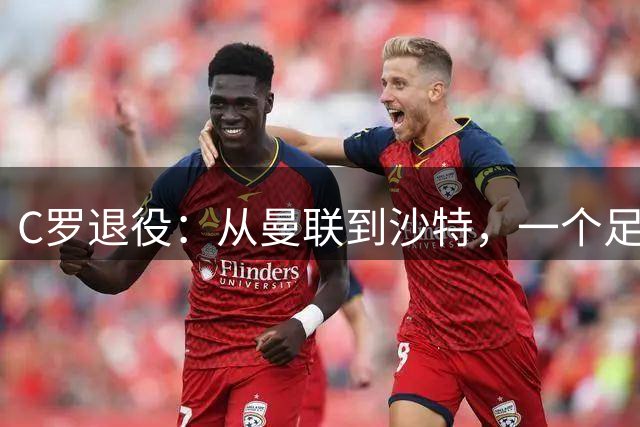 C罗退役：从曼联到沙特，一个足球时代的终结