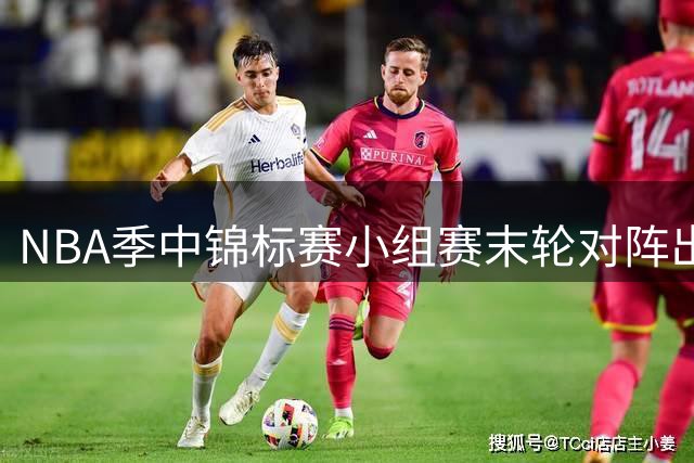 NBA季中锦标赛小组赛末轮对阵出炉：热火迎战尼克斯 湖人对决马刺