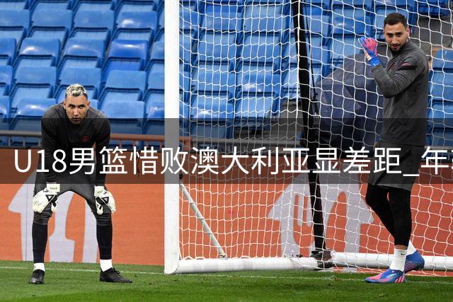 U18男篮惜败澳大利亚显差距 年轻队员拼劲获主帅肯定